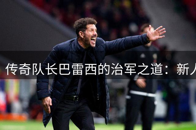 传奇队长巴雷西的治军之道：新人入队第一课竟是这个细节