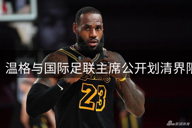 温格与国际足联主席公开划清界限 两年一届世界杯争议成导火索